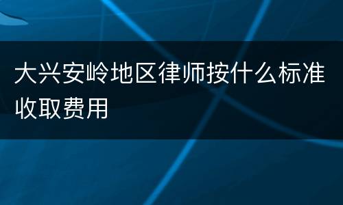大兴安岭地区律师按什么标准收取费用