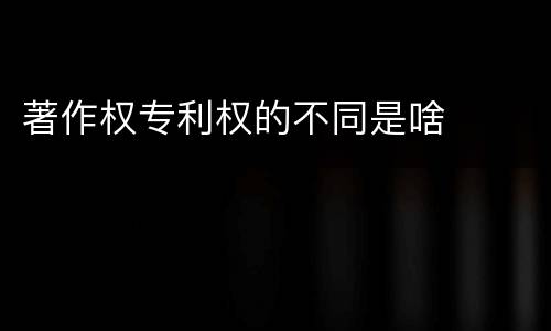 著作权专利权的不同是啥