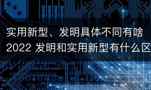 实用新型、发明具体不同有啥2022 发明和实用新型有什么区别