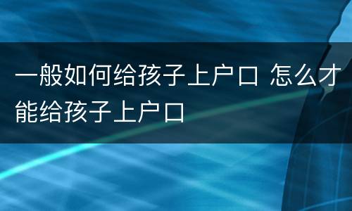 一般如何给孩子上户口 怎么才能给孩子上户口