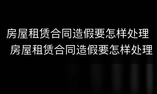 房屋租赁合同造假要怎样处理 房屋租赁合同造假要怎样处理违章