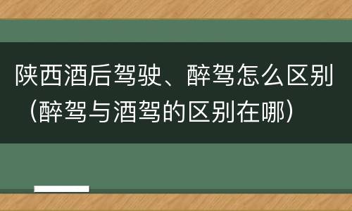 陕西酒后驾驶、醉驾怎么区别（醉驾与酒驾的区别在哪）