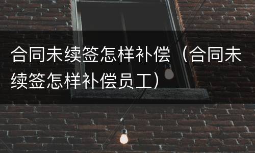 合同未续签怎样补偿（合同未续签怎样补偿员工）