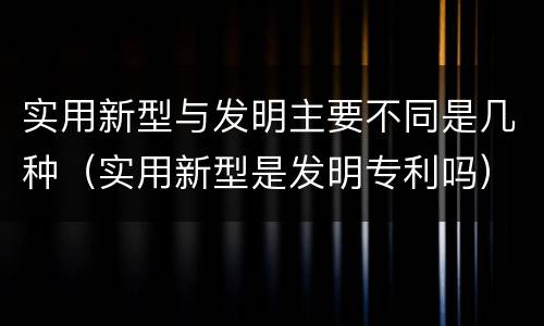 实用新型与发明主要不同是几种（实用新型是发明专利吗）
