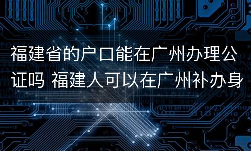 福建省的户口能在广州办理公证吗 福建人可以在广州补办身份证吗?