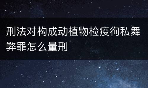刑法对构成动植物检疫徇私舞弊罪怎么量刑