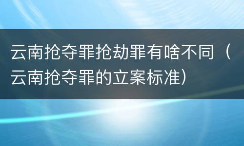 云南抢夺罪抢劫罪有啥不同（云南抢夺罪的立案标准）
