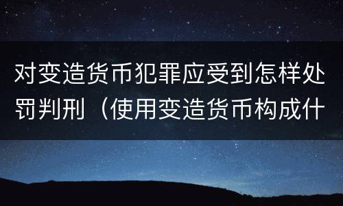 对变造货币犯罪应受到怎样处罚判刑（使用变造货币构成什么罪）
