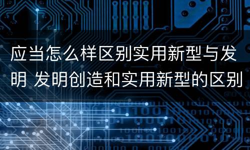 应当怎么样区别实用新型与发明 发明创造和实用新型的区别