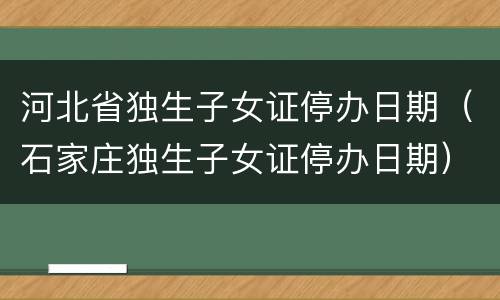 河北省独生子女证停办日期（石家庄独生子女证停办日期）