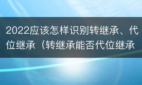 2022应该怎样识别转继承、代位继承（转继承能否代位继承）
