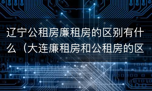 辽宁公租房廉租房的区别有什么（大连廉租房和公租房的区别）