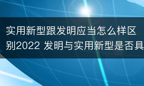 实用新型跟发明应当怎么样区别2022 发明与实用新型是否具有实用性