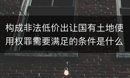 构成非法低价出让国有土地使用权罪需要满足的条件是什么