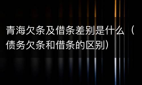 青海欠条及借条差别是什么（债务欠条和借条的区别）