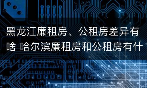 黑龙江廉租房、公租房差异有啥 哈尔滨廉租房和公租房有什么区别