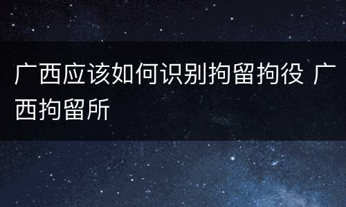 广西应该如何识别拘留拘役 广西拘留所
