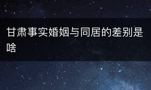 甘肃事实婚姻与同居的差别是啥
