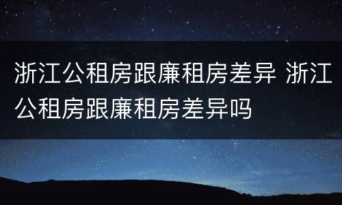 浙江公租房跟廉租房差异 浙江公租房跟廉租房差异吗