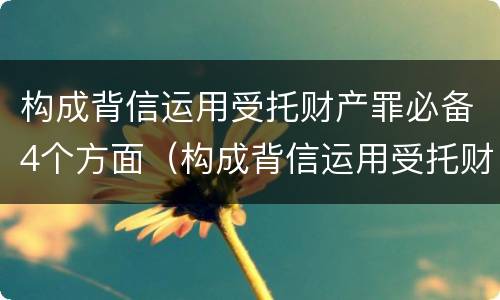 构成背信运用受托财产罪必备4个方面（构成背信运用受托财产罪必备4个方面）
