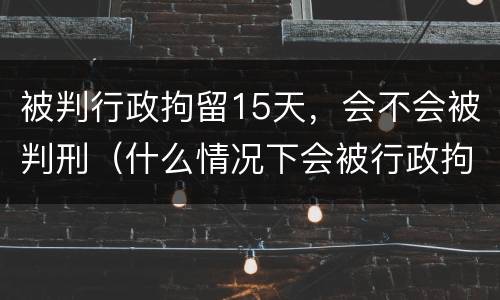 被判行政拘留15天，会不会被判刑（什么情况下会被行政拘留15天）