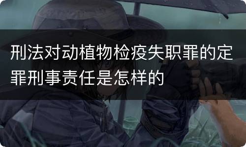 刑法对动植物检疫失职罪的定罪刑事责任是怎样的