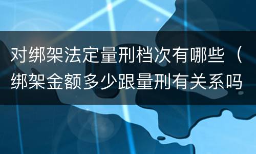 对绑架法定量刑档次有哪些（绑架金额多少跟量刑有关系吗）