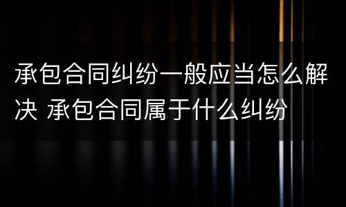 承包合同纠纷一般应当怎么解决 承包合同属于什么纠纷