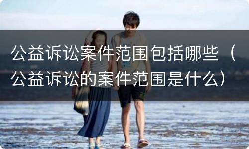 公益诉讼案件范围包括哪些（公益诉讼的案件范围是什么）