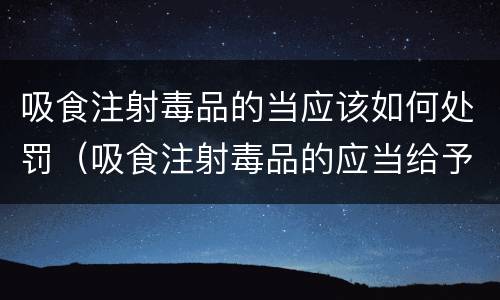 吸食注射毒品的当应该如何处罚（吸食注射毒品的应当给予治安管理处罚对吗）