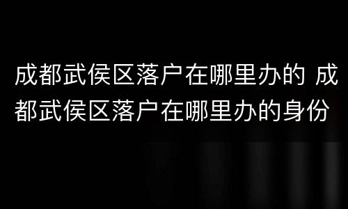 成都武侯区落户在哪里办的 成都武侯区落户在哪里办的身份证