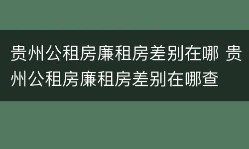 贵州公租房廉租房差别在哪 贵州公租房廉租房差别在哪查