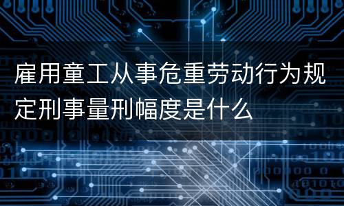雇用童工从事危重劳动行为规定刑事量刑幅度是什么