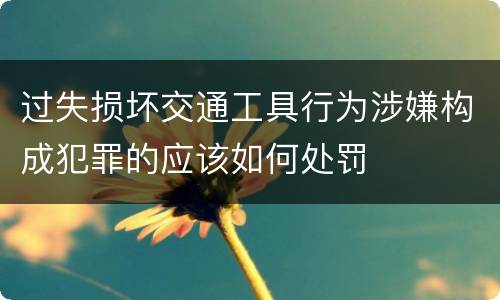 过失损坏交通工具行为涉嫌构成犯罪的应该如何处罚