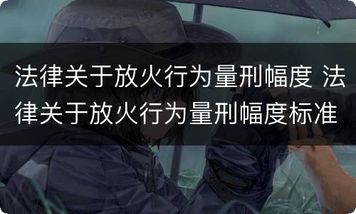 法律关于放火行为量刑幅度 法律关于放火行为量刑幅度标准
