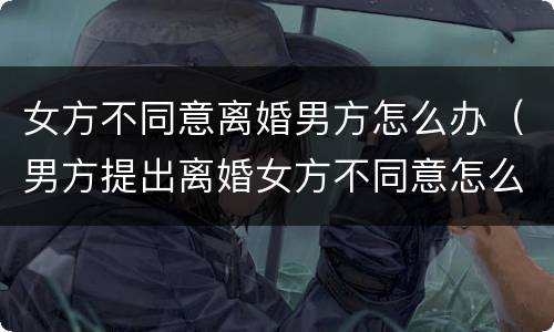 女方不同意离婚男方怎么办（男方提出离婚女方不同意怎么办）