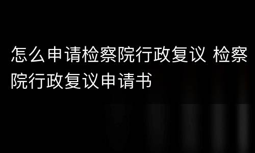 怎么申请检察院行政复议 检察院行政复议申请书