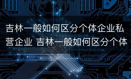 吉林一般如何区分个体企业私营企业 吉林一般如何区分个体企业私营企业和国企