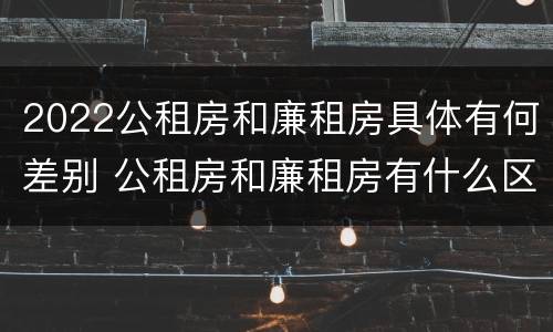 2022公租房和廉租房具体有何差别 公租房和廉租房有什么区别,哪个更好点