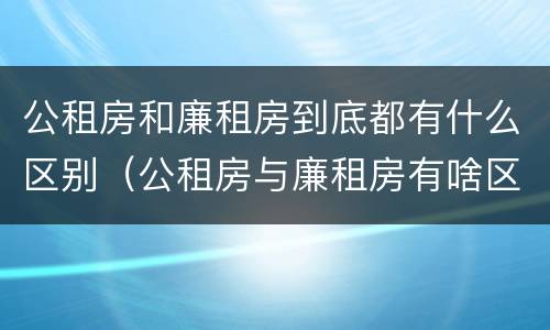 公租房和廉租房到底都有什么区别（公租房与廉租房有啥区别）
