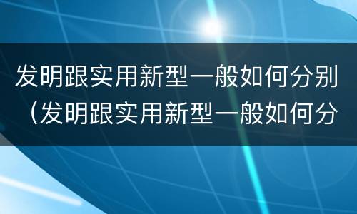 发明跟实用新型一般如何分别（发明跟实用新型一般如何分别使用）