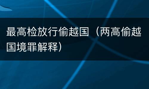 最高检放行偷越国（两高偷越国境罪解释）