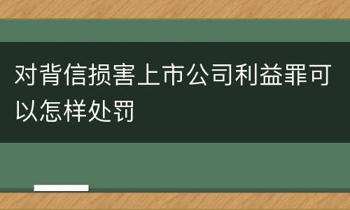 对背信损害上市公司利益罪可以怎样处罚