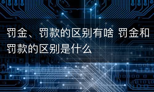 罚金、罚款的区别有啥 罚金和罚款的区别是什么