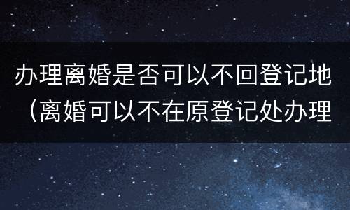 办理离婚是否可以不回登记地（离婚可以不在原登记处办理吗）