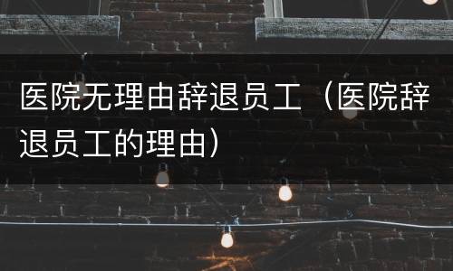 医院无理由辞退员工（医院辞退员工的理由）