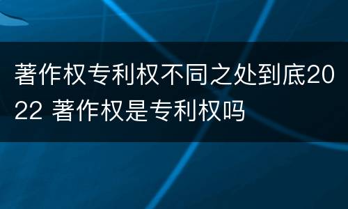 著作权专利权不同之处到底2022 著作权是专利权吗