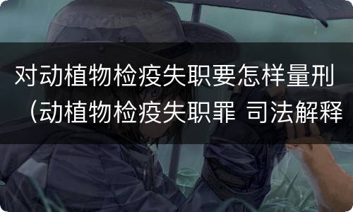 对动植物检疫失职要怎样量刑（动植物检疫失职罪 司法解释）