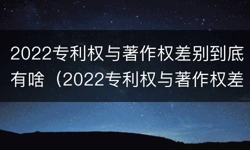 2022专利权与著作权差别到底有啥（2022专利权与著作权差别到底有啥不同）