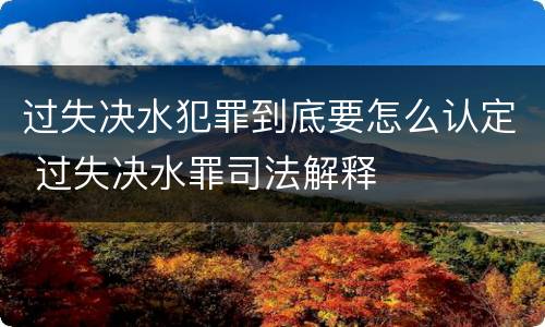 过失决水犯罪到底要怎么认定 过失决水罪司法解释